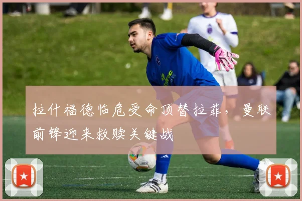 拉什福德临危受命顶替拉菲，曼联前锋迎来救赎关键战