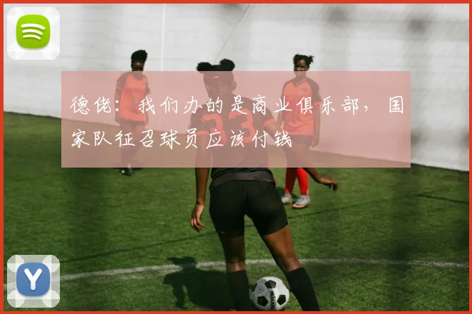 德佬：我们办的是商业俱乐部，国家队征召球员应该付钱