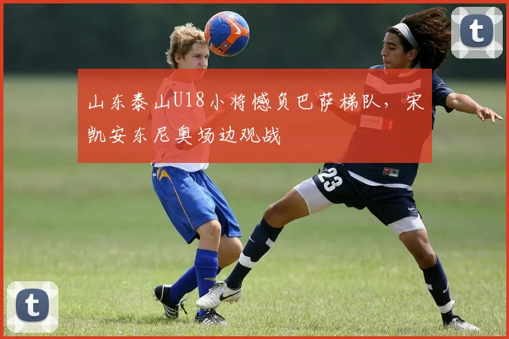 山东泰山U18小将憾负巴萨梯队，宋凯安东尼奥场边观战