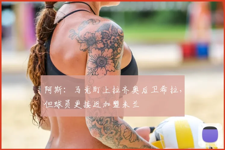 阿斯：马竞盯上拉齐奥后卫希拉，但球员更接近加盟米兰