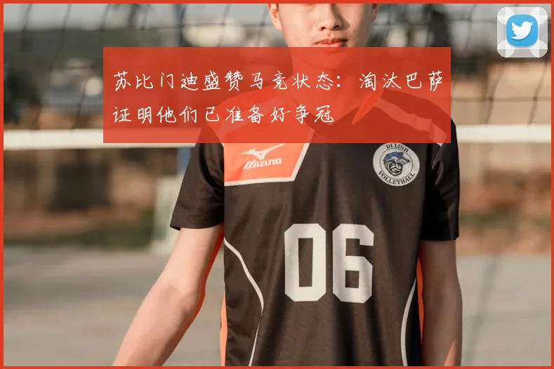 苏比门迪盛赞马竞状态：淘汰巴萨证明他们已准备好争冠