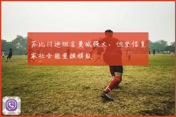 苏比门迪坦言曼城强大，但坚信皇家社会能重振旗鼓