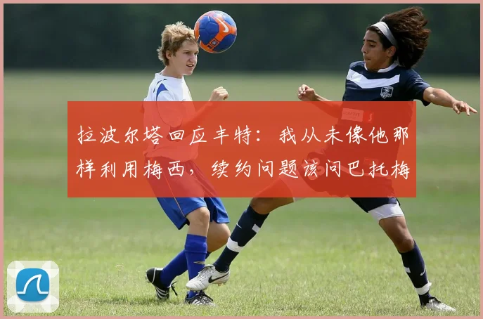 拉波尔塔回应丰特：我从未像他那样利用梅西，续约问题该问巴托梅乌
