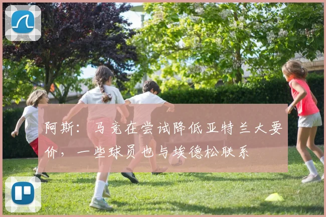阿斯:马竞在尝试降低亚特兰大要价,一些球员也与埃德松联系