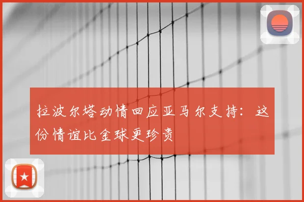 拉波尔塔动情回应亚马尔支持：这份情谊比金球更珍贵
