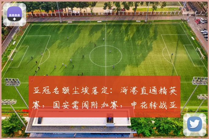 亚冠名额尘埃落定：海港直通精英赛，国安需闯附加赛，申花转战亚冠2