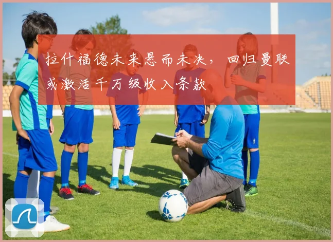 拉什福德未来悬而未决，回归曼联或激活千万级收入条款