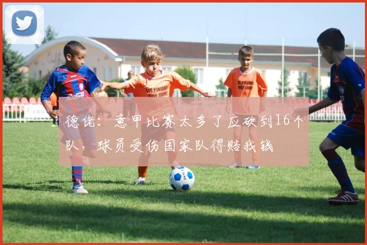 德佬：意甲比赛太多了应砍到16个队，球员受伤国家队得赔我钱