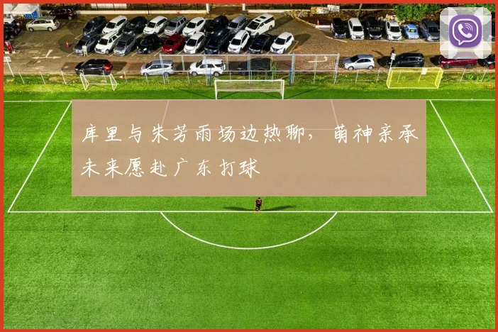 库里与朱芳雨场边热聊,萌神亲承未来愿赴广东打球