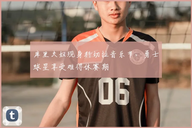 库里夫妇现身科切拉音乐节，勇士球星享受难得休赛期