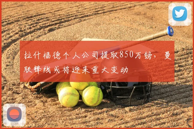 拉什福德个人公司提取850万镑，曼联锋线或将迎来重大变动
