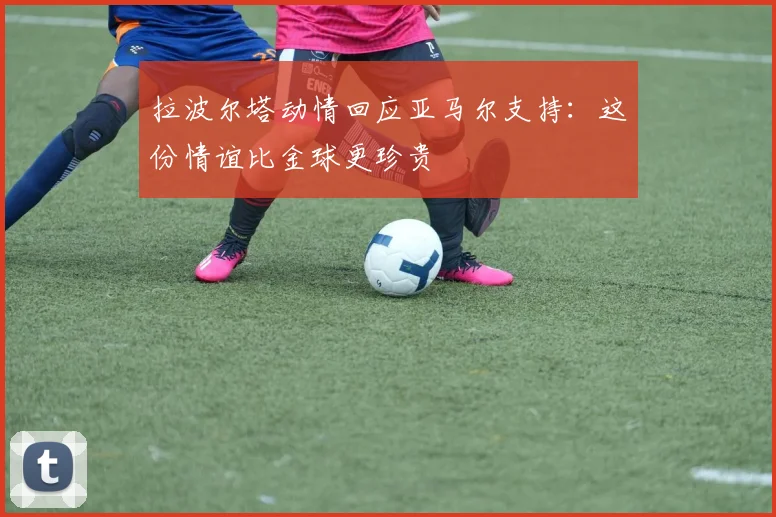 拉波尔塔动情回应亚马尔支持：这份情谊比金球更珍贵